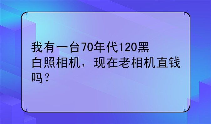 我有一台70年代120黑白照相机，现在老相机直钱吗？