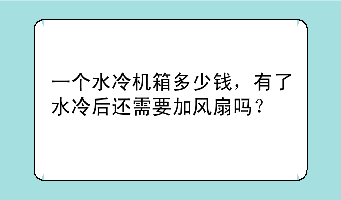 一个水冷机箱多少钱，有了水冷后还需要加风扇吗？