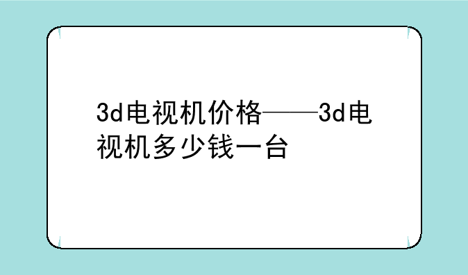 3d电视机价格——3d电视机多少钱一台