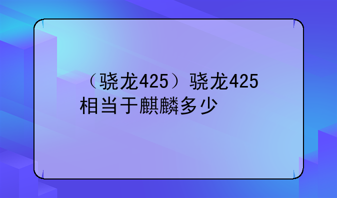 （骁龙425）骁龙425相当于麒麟多少