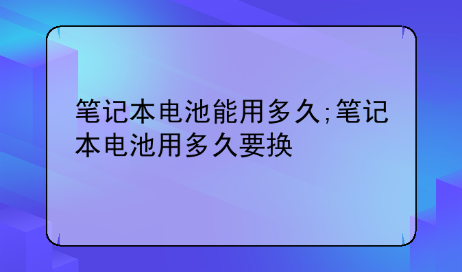笔记本电池能用多久;笔记本电池用多久要换