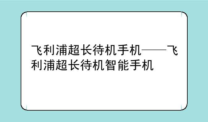 飞利浦超长待机手机——飞利浦超长待机智能手机