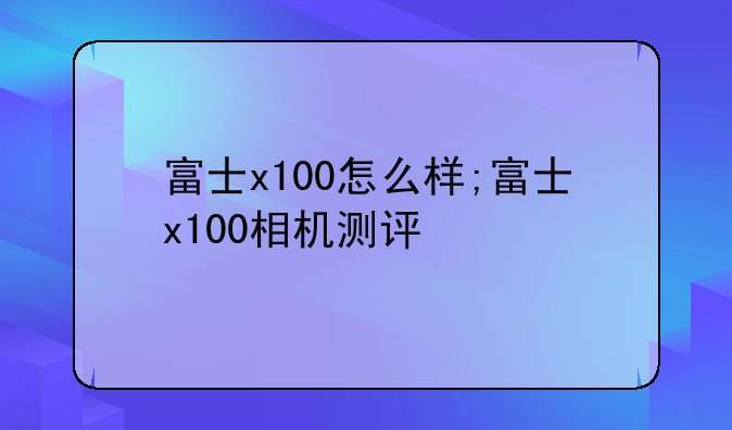富士x100怎么样;富士x100相机测评