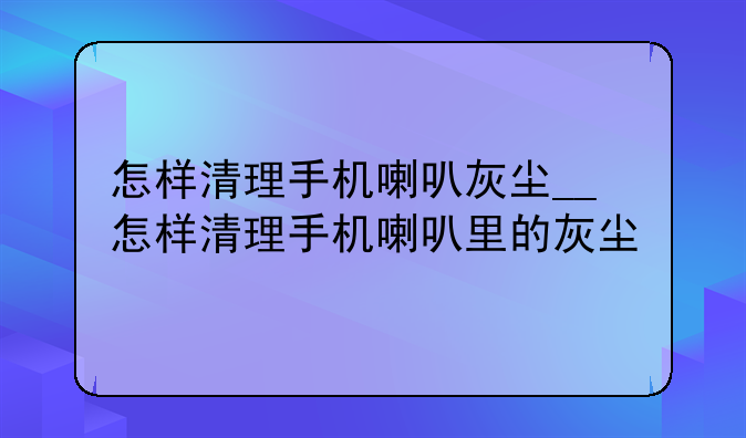 怎样清理手机喇叭灰尘__怎样清理手机喇叭里的灰尘