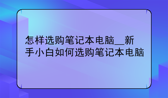 怎样选购笔记本电脑__新手小白如何选购笔记本电脑