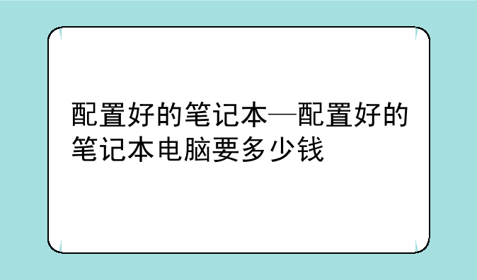 配置好的笔记本—配置好的笔记本电脑要多少钱