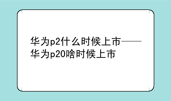 华为p2什么时候上市——华为p20啥时候上市