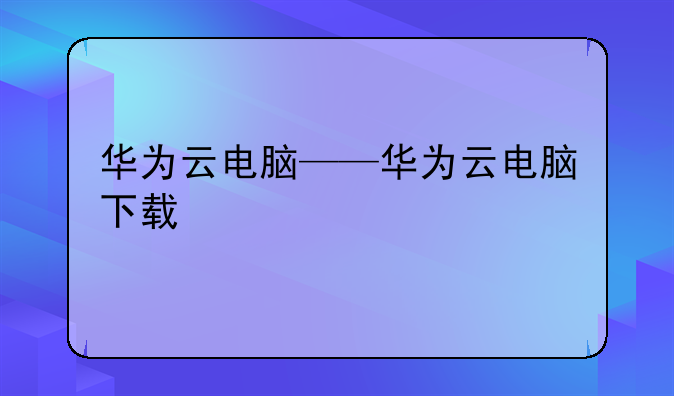 华为云电脑——华为云电脑下载