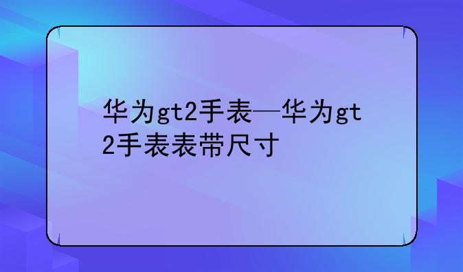华为gt2手表—华为gt2手表表带尺寸