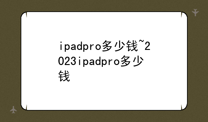 ipadpro多少钱~2023ipadpro多少钱