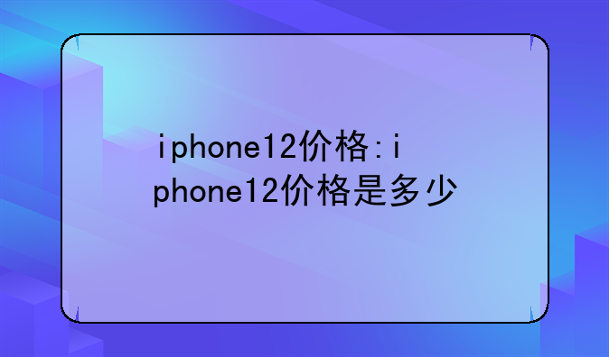 iphone12价格:iphone12价格是多少