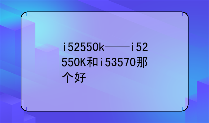 i52550k——i52550K和i53570那个好